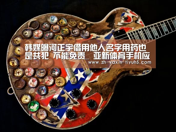 韩媒曝河正宇借用他人名字用药也是共犯 不能免责_ 亚新体育手机应用(图2) 亚新体育App下载